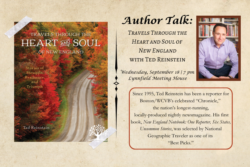 Author Talk: Travels Through the Heart and Soul of New England with Ted Reinstein/ Wednesday, September 18 | 7 pm Lynnfield Meeting House/ Since 1995, Ted Reinstein has been a reporter for Boston/WCVB’s celebrated “Chronicle,” the nation’s longest-running, locally-produced nightly newsmagazine. His first book, New England Notebook: One Reporter, Six States, Uncommon Stories, was selected by National Geographic Traveler as one of its “Best Picks.” Left side of the image is the image of the bookcover, an aerial photograph of a dirt road winding through a forest of fall foliage, with the book title and author superimposed over it. In the upper right corner is the author's headshot, a white man in glasses and a purple button-down shirt sitting in front of a wall of bookshelves. The Lynnfield Public Library logo, a tree growing out of a book, is at the bottom of the page.